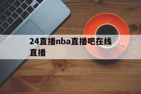 24直播nba直播吧在线直播_(24直播网nba直播吧,足球直播五大联赛)