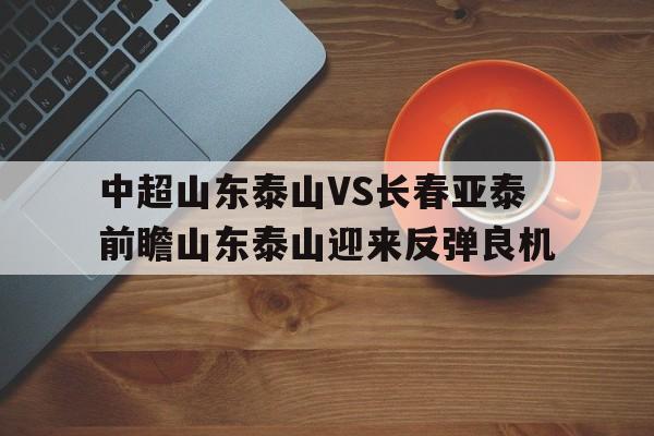 关于中超山东泰山VS长春亚泰前瞻山东泰山迎来反弹良机的信息 第1张 关于中超山东泰山VS长春亚泰前瞻山东泰山迎来反弹良机的信息 第1张