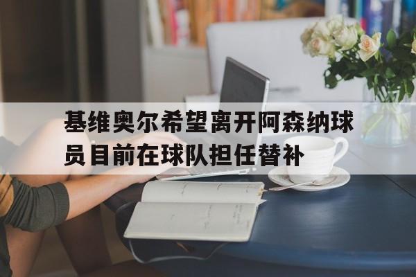 基维奥尔希望离开阿森纳球员目前在球队担任替补的简单介绍  第1张