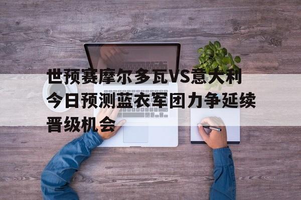 世预赛摩尔多瓦VS意大利今日预测蓝衣军团力争延续晋级机会的简单介绍  第1张