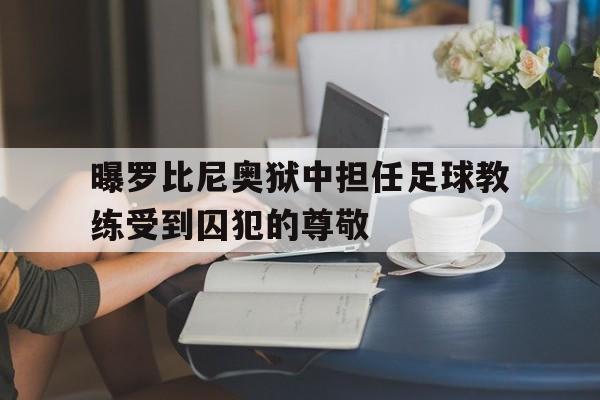 关于曝罗比尼奥狱中担任足球教练受到囚犯的尊敬的信息 第1张 关于曝罗比尼奥狱中担任足球教练受到囚犯的尊敬的信息 第1张