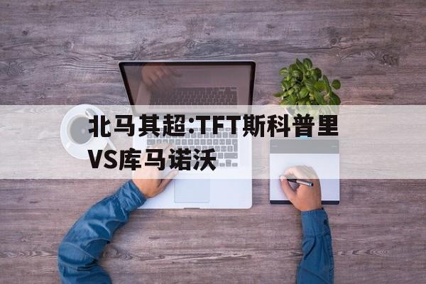 包含北马其超:TFT斯科普里VS库马诺沃的词条