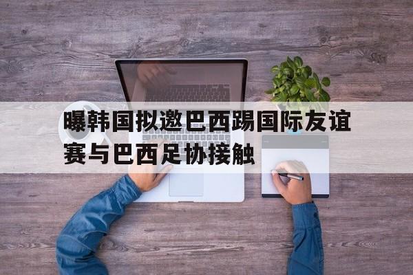 曝韩国拟邀巴西踢国际友谊赛与巴西足协接触的简单介绍