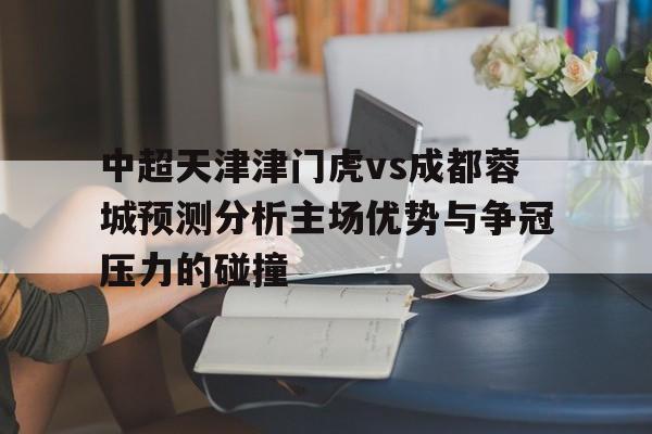 关于中超天津津门虎vs成都蓉城预测分析主场优势与争冠压力的碰撞的信息