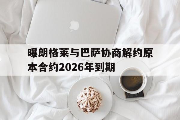 曝朗格莱与巴萨协商解约原本合约2026年到期的简单介绍