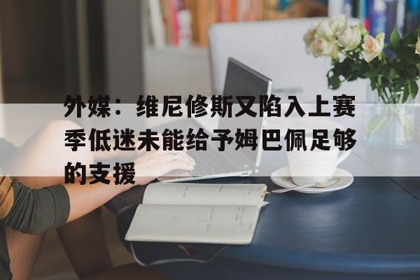 关于外媒：维尼修斯又陷入上赛季低迷未能给予姆巴佩足够的支援的信息  第1张