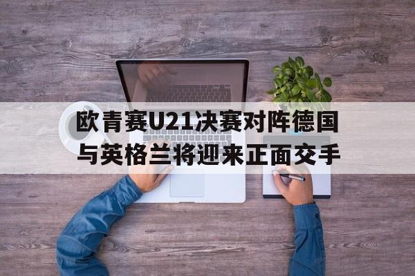 欧青赛U21决赛对阵德国与英格兰将迎来正面交手的简单介绍 第1张 欧青赛U21决赛对阵德国与英格兰将迎来正面交手的简单介绍 第1张