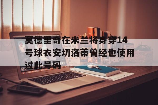 莫德里奇在米兰将身穿14号球衣安切洛蒂曾经也使用过此号码的简单介绍  第1张