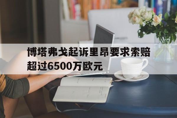 关于博塔弗戈起诉里昂要求索赔超过6500万欧元的信息 第1张 关于博塔弗戈起诉里昂要求索赔超过6500万欧元的信息 第1张