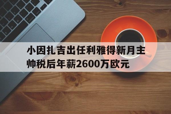 关于小因扎吉出任利雅得新月主帅税后年薪2600万欧元的信息