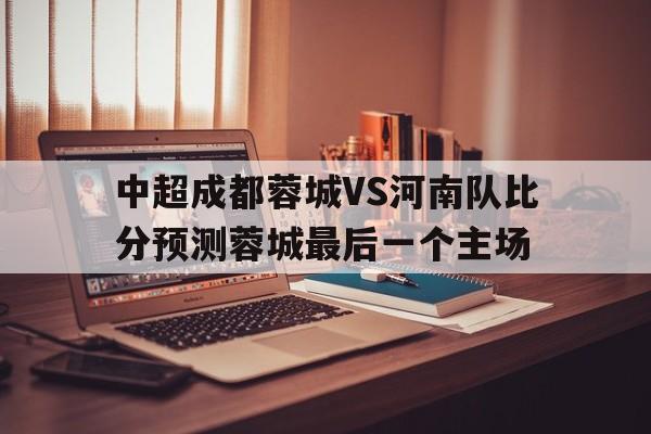 关于中超成都蓉城VS河南队比分预测蓉城最后一个主场的信息