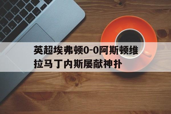 包含英超埃弗顿0-0阿斯顿维拉马丁内斯屡献神扑的词条  第1张